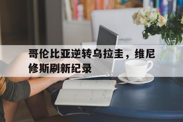 开云官网-包含哥伦比亚逆转乌拉圭，维尼修斯刷新纪录的词条